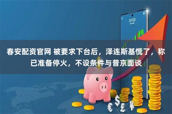 春安配资官网 被要求下台后，泽连斯基慌了，称已准备停火，不设条件与普京面谈