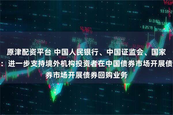 原津配资平台 中国人民银行、中国证监会、国家外汇管理局：进一步支持境外机构投资者在中国债券市场开展债券回购业务