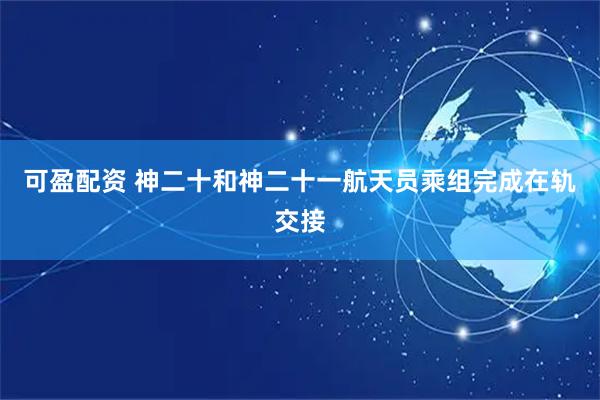 可盈配资 神二十和神二十一航天员乘组完成在轨交接