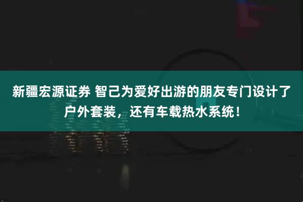 新疆宏源证券 智己为爱好出游的朋友专门设计了户外套装，还有车载热水系统！