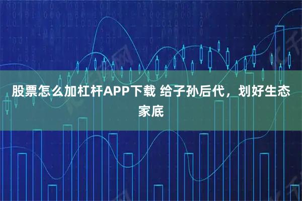 股票怎么加杠杆APP下载 给子孙后代，划好生态家底