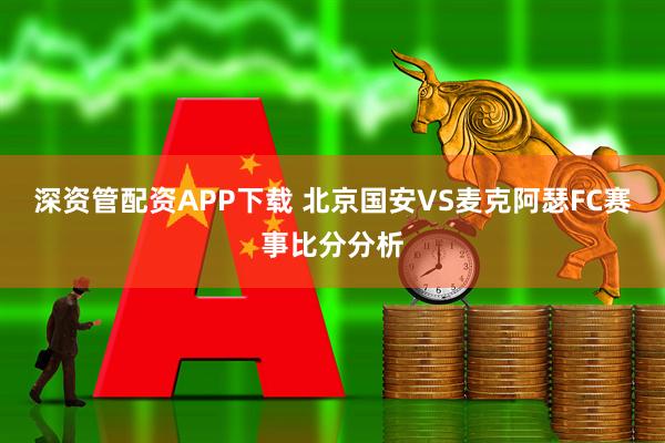 深资管配资APP下载 北京国安VS麦克阿瑟FC赛事比分分析