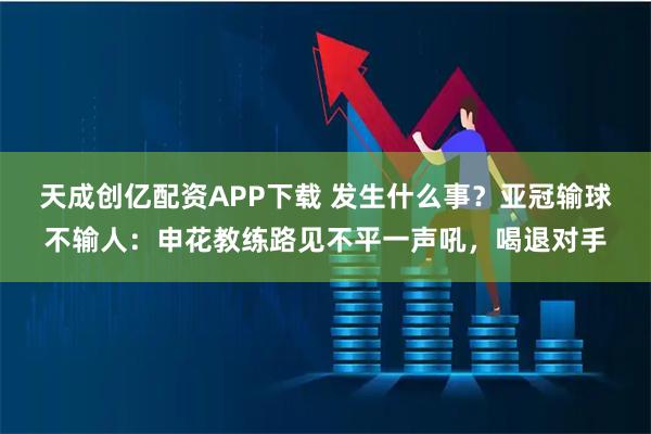 天成创亿配资APP下载 发生什么事?亚冠输球不输人:申花教练路见不平一声吼,喝退对手