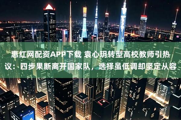 惠红网配资APP下载 袁心玥转型高校教师引热议：四步果断离开国家队，选择虽低调却坚定从容