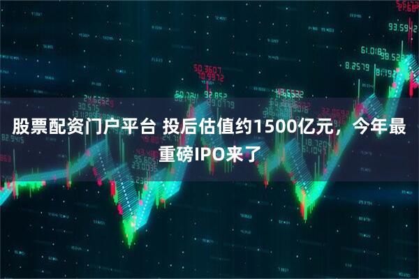 股票配资门户平台 投后估值约1500亿元，今年最重磅IPO来了