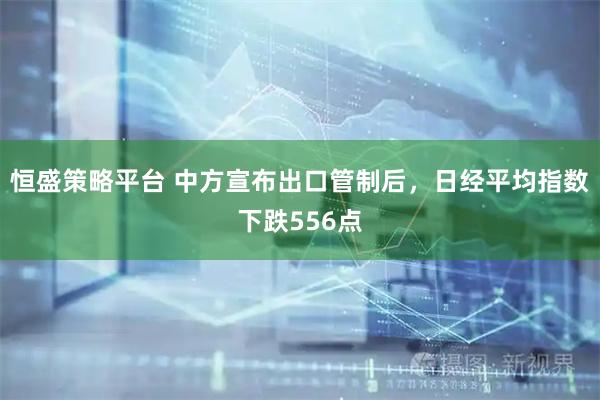恒盛策略平台 中方宣布出口管制后，日经平均指数下跌556点