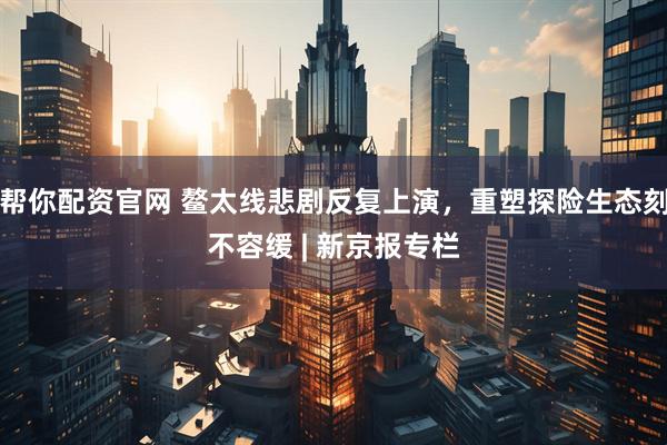 帮你配资官网 鳌太线悲剧反复上演，重塑探险生态刻不容缓 | 新京报专栏