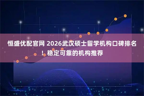 恒盛优配官网 2026武汉硕士留学机构口碑排名！稳定可靠的机构推荐