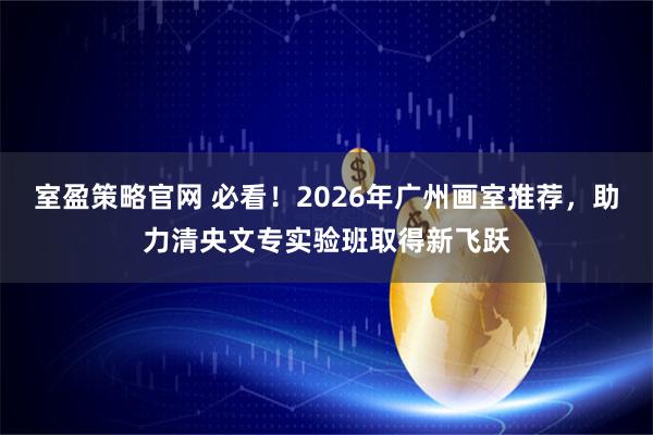 室盈策略官网 必看！2026年广州画室推荐，助力清央文专实验班取得新飞跃