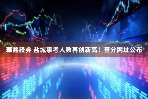 華鑫證券 盐城事考人数再创新高!查分网址公布