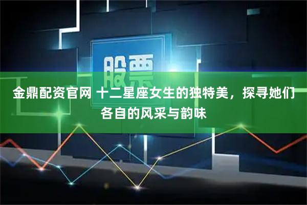 金鼎配资官网 十二星座女生的独特美，探寻她们各自的风采与韵味
