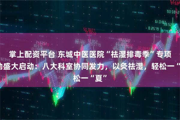 掌上配资平台 东城中医医院“祛湿排毒季”专项活动盛大启动：八大科室协同发力，以灸祛湿，轻松一“夏”