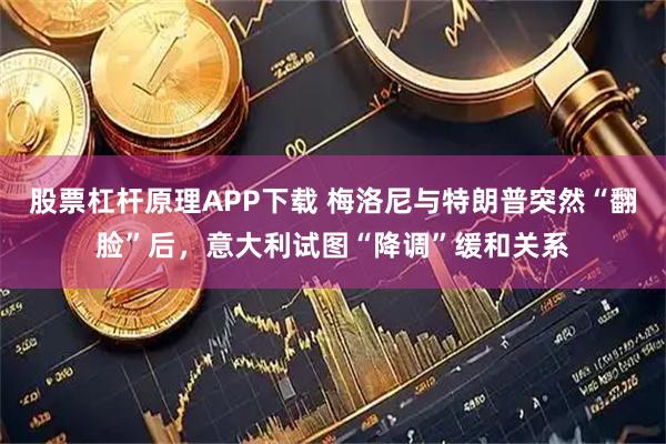 股票杠杆原理APP下载 梅洛尼与特朗普突然“翻脸”后，意大利试图“降调”缓和关系