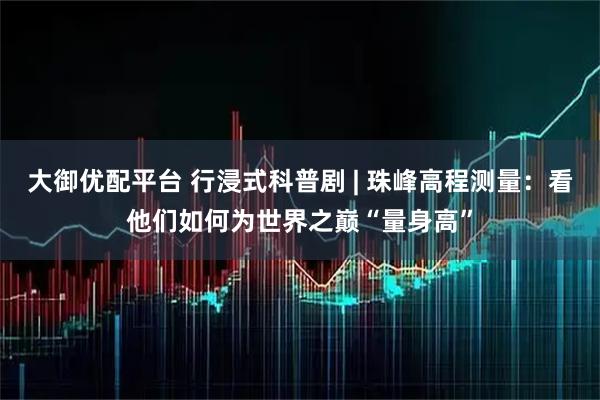 大御优配平台 行浸式科普剧 | 珠峰高程测量：看他们如何为世界之巅“量身高”