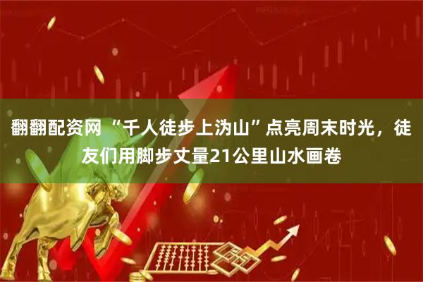 翻翻配资网 “千人徒步上沩山”点亮周末时光，徒友们用脚步丈量21公里山水画卷