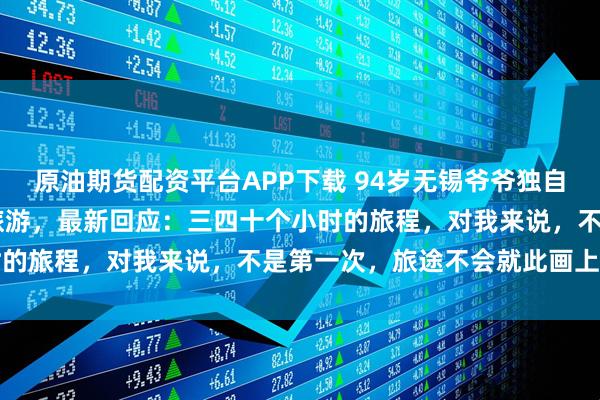 原油期货配资平台APP下载 94岁无锡爷爷独自乘40多小时火车到西藏旅游，最新回应：三四十个小时的旅程，对我来说，不是第一次，旅途不会就此画上句号